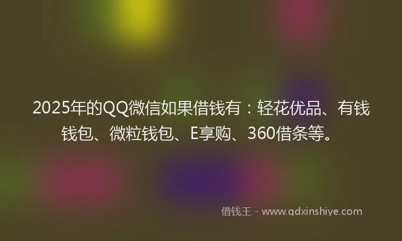 2025年的QQ微信如果借钱有：轻花优品、有钱钱包、微粒钱包、E享购、360借条等。