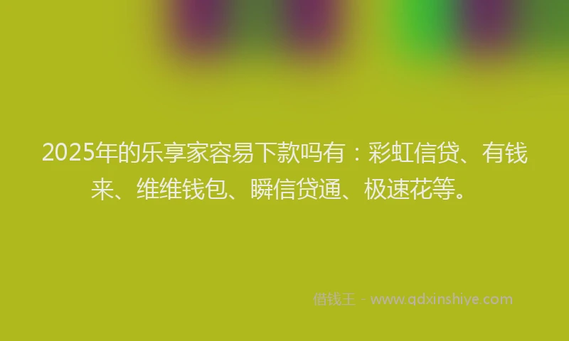 2025年的乐享家容易下款吗有：彩虹信贷、有钱来、维维钱包、瞬信贷通、极速花等。