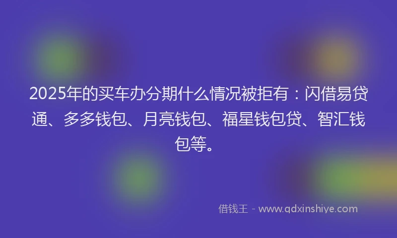 2025年的买车办分期什么情况被拒有：闪借易贷通、多多钱包、月亮钱包、福星钱包贷、智汇钱包等。