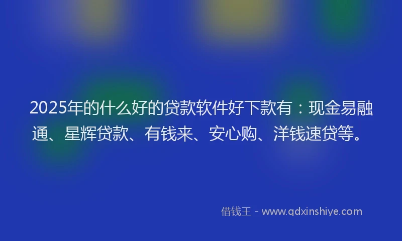 2025年的什么好的贷款软件好下款有：现金易融通、星辉贷款、有钱来、安心购、洋钱速贷等。
