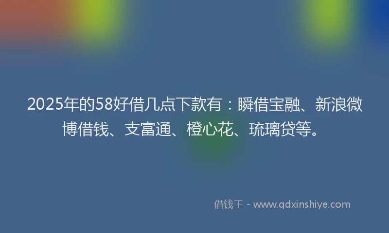 2025年的58好借几点下款有：瞬借宝融、新浪微博借钱、支富通、橙心花、琉璃贷等。
