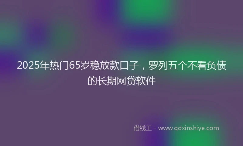 2025年热门65岁稳放款口子，罗列五个不看负债的长期网贷软件