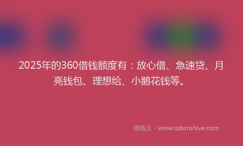 2025年的360借钱额度有：放心借、急速贷、月亮钱包、理想给、小鹅花钱等。