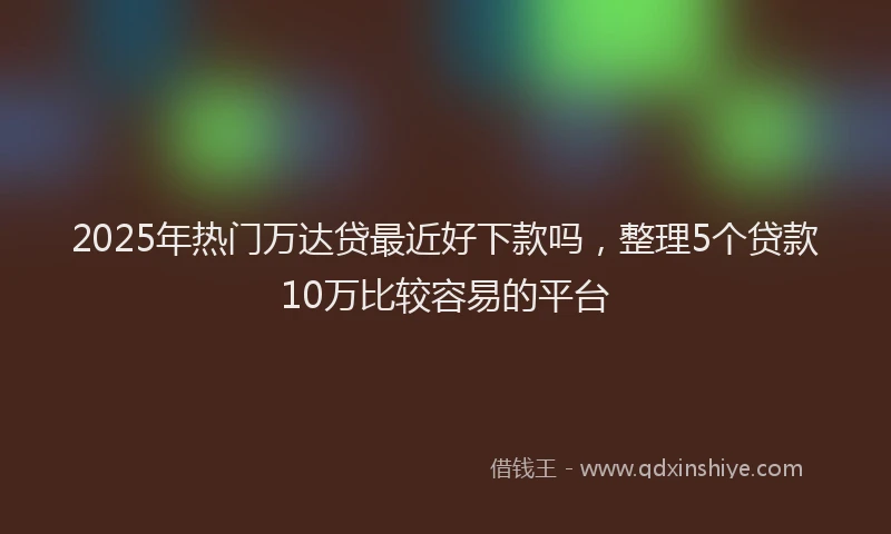 2025年热门万达贷最近好下款吗，整理5个贷款10万比较容易的平台