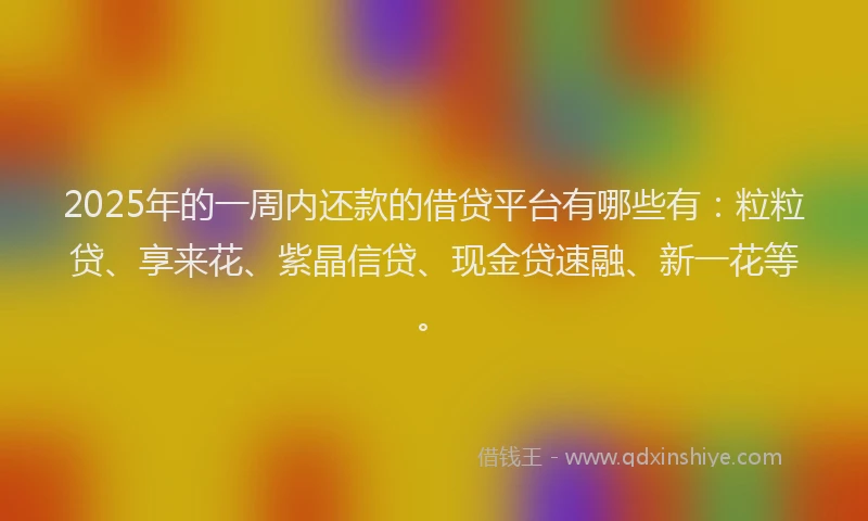 2025年的一周内还款的借贷平台有哪些有：粒粒贷、享来花、紫晶信贷、现金贷速融、新一花等。