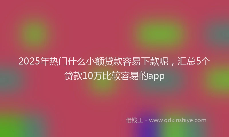 2025年热门什么小额贷款容易下款呢，汇总5个贷款10万比较容易的app