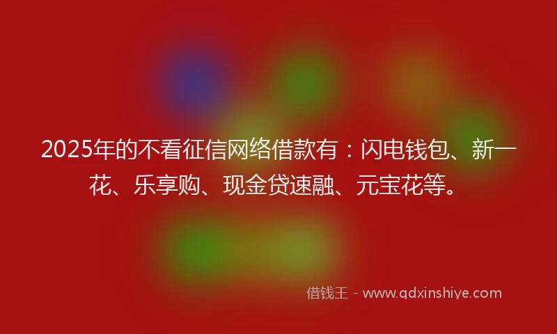 2025年的不看征信网络借款有：闪电钱包、新一花、乐享购、现金贷速融、元宝花等。