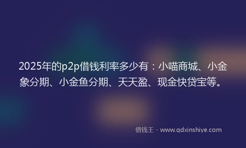 2025年的p2p借钱利率多少有：小喵商城、小金象分期、小金鱼分期、天天盈、现金快贷宝等。
