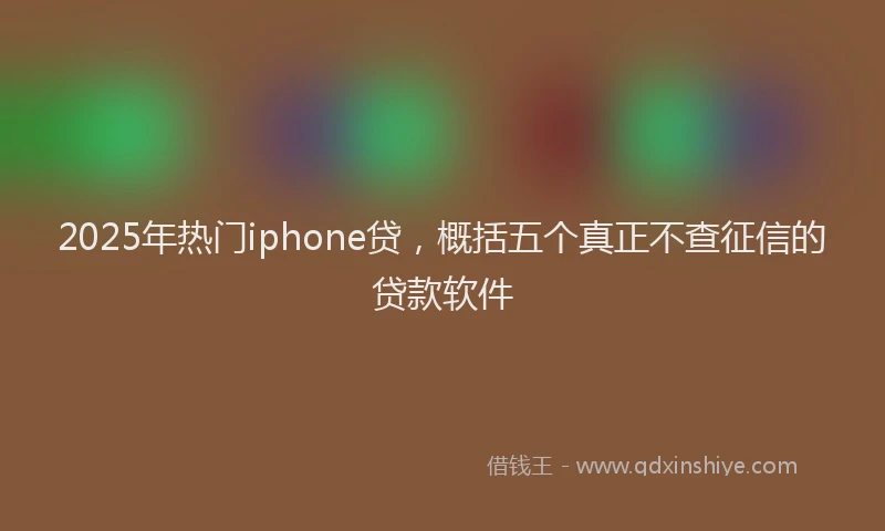 2025年热门iphone贷，概括五个真正不查征信的贷款软件