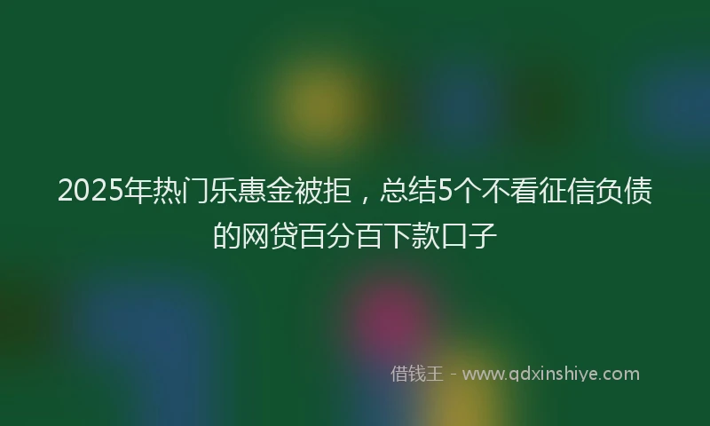 2025年热门乐惠金被拒，总结5个不看征信负债的网贷百分百下款口子