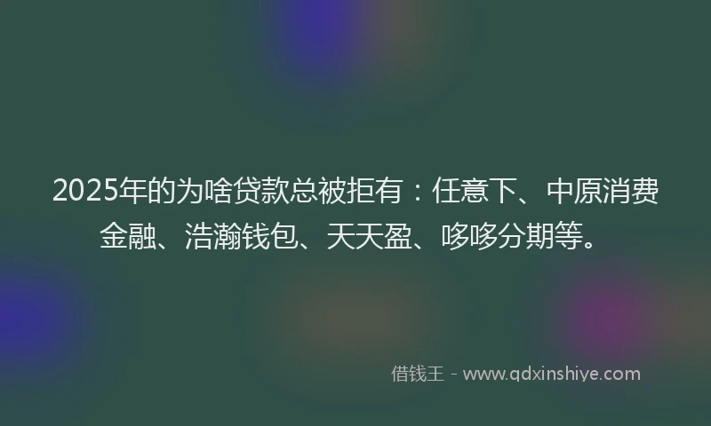 2025年的为啥贷款总被拒有：任意下、中原消费金融、浩瀚钱包、天天盈、哆哆分期等。