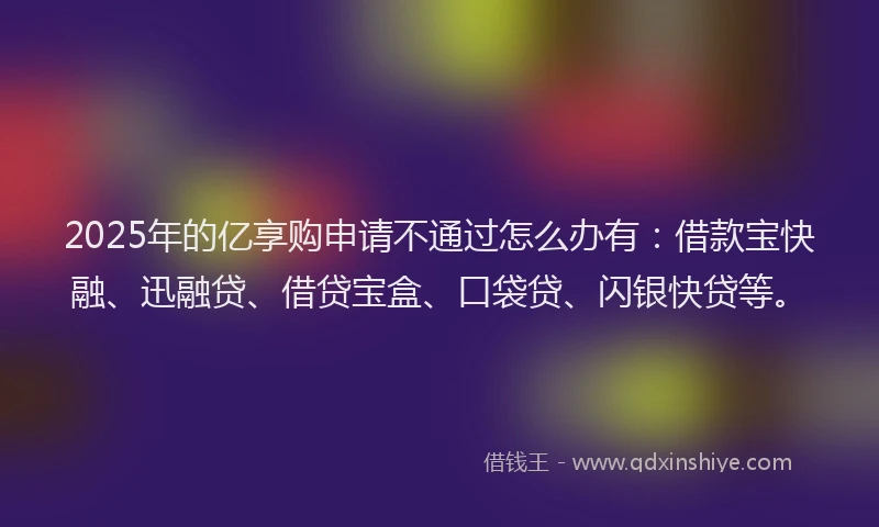 2025年的亿享购申请不通过怎么办有：借款宝快融、迅融贷、借贷宝盒、口袋贷、闪银快贷等。