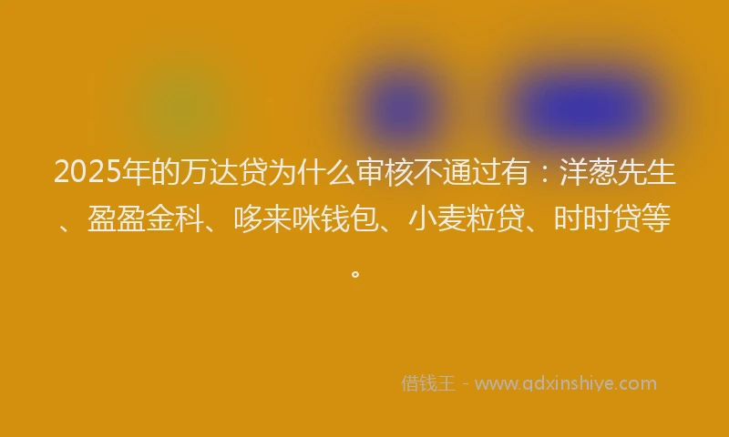 2025年的万达贷为什么审核不通过有：洋葱先生、盈盈金科、哆来咪钱包、小麦粒贷、时时贷等。