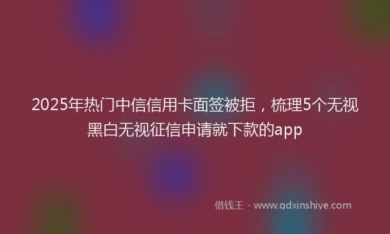 2025年热门中信信用卡面签被拒，梳理5个无视黑白无视征信申请就下款的app