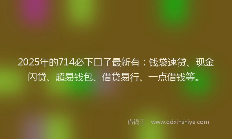 2025年的714必下口子最新有：钱袋速贷、现金闪贷、超易钱包、借贷易行、一点借钱等。