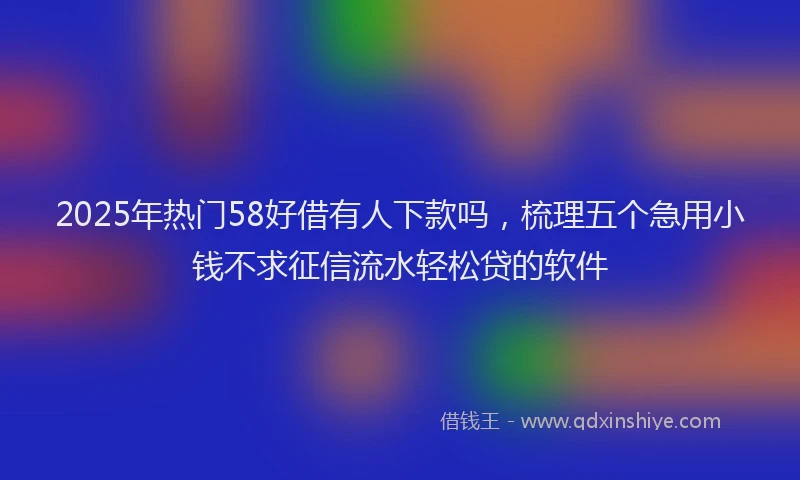 2025年热门58好借有人下款吗，梳理五个急用小钱不求征信流水轻松贷的软件