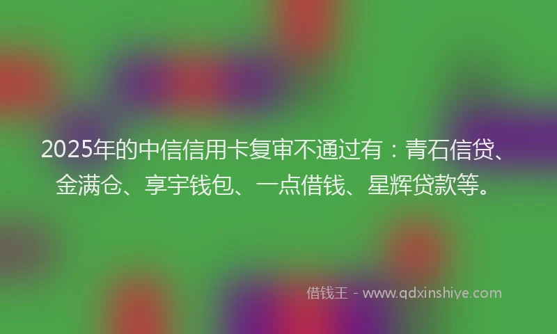 2025年的中信信用卡复审不通过有：青石信贷、金满仓、享宇钱包、一点借钱、星辉贷款等。