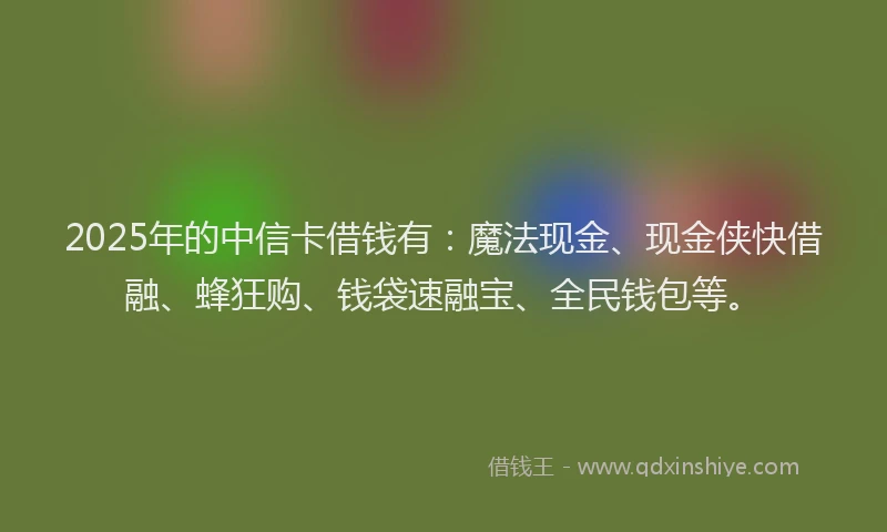 2025年的中信卡借钱有：魔法现金、现金侠快借融、蜂狂购、钱袋速融宝、全民钱包等。