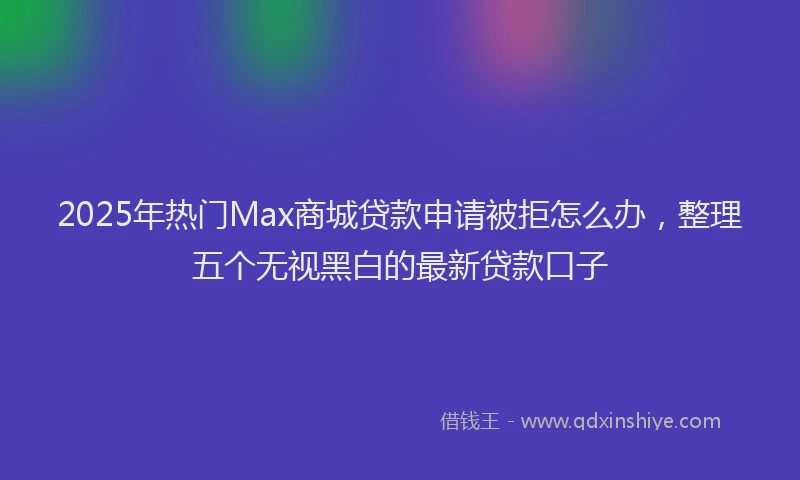 2025年热门Max商城贷款申请被拒怎么办，整理五个无视黑白的最新贷款口子
