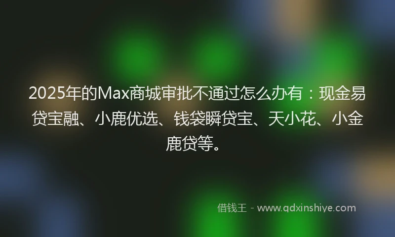 2025年的Max商城审批不通过怎么办有：现金易贷宝融、小鹿优选、钱袋瞬贷宝、天小花、小金鹿贷等。