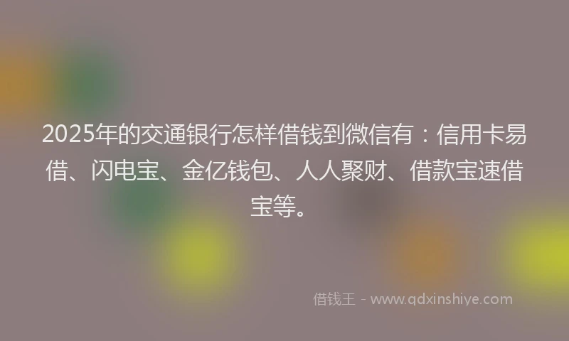 2025年的交通银行怎样借钱到微信有：信用卡易借、闪电宝、金亿钱包、人人聚财、借款宝速借宝等。