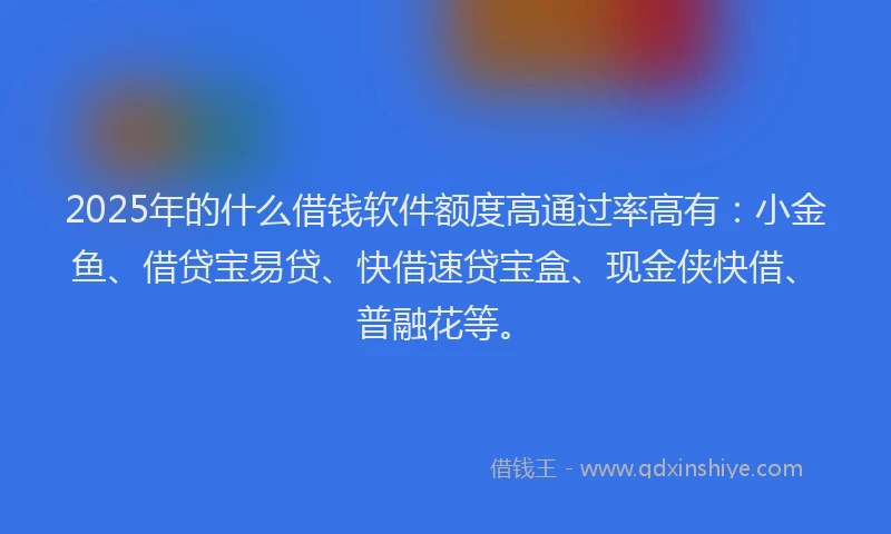 2025年的什么借钱软件额度高通过率高有：小金鱼、借贷宝易贷、快借速贷宝盒、现金侠快借、普融花等。