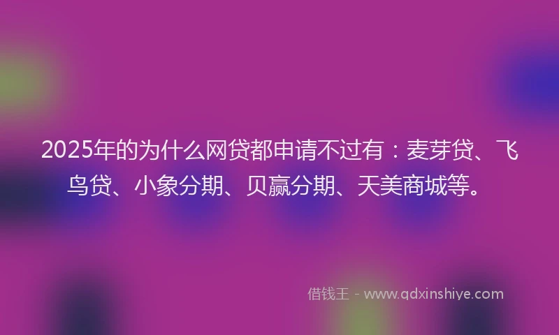 2025年的为什么网贷都申请不过有：麦芽贷、飞鸟贷、小象分期、贝赢分期、天美商城等。