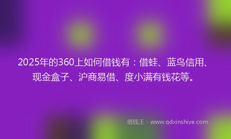 2025年的360上如何借钱有：借蛙、蓝鸟信用、现金盒子、沪商易借、度小满有钱花等。