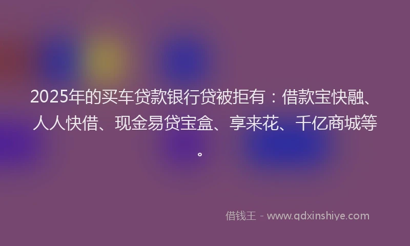 2025年的买车贷款银行贷被拒有：借款宝快融、人人快借、现金易贷宝盒、享来花、千亿商城等。