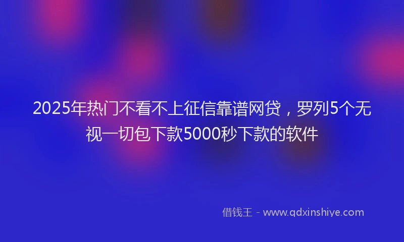 2025年热门不看不上征信靠谱网贷，罗列5个无视一切包下款5000秒下款的软件