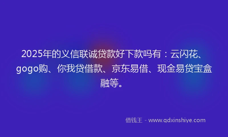 2025年的义信联诚贷款好下款吗有：云闪花、gogo购、你我贷借款、京东易借、现金易贷宝盒融等。