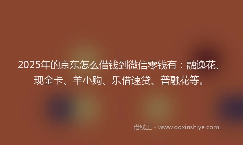 2025年的京东怎么借钱到微信零钱有：融逸花、现金卡、羊小购、乐借速贷、普融花等。