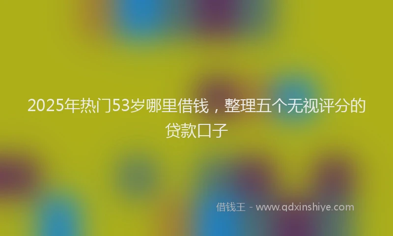 2025年热门53岁哪里借钱，整理五个无视评分的贷款口子