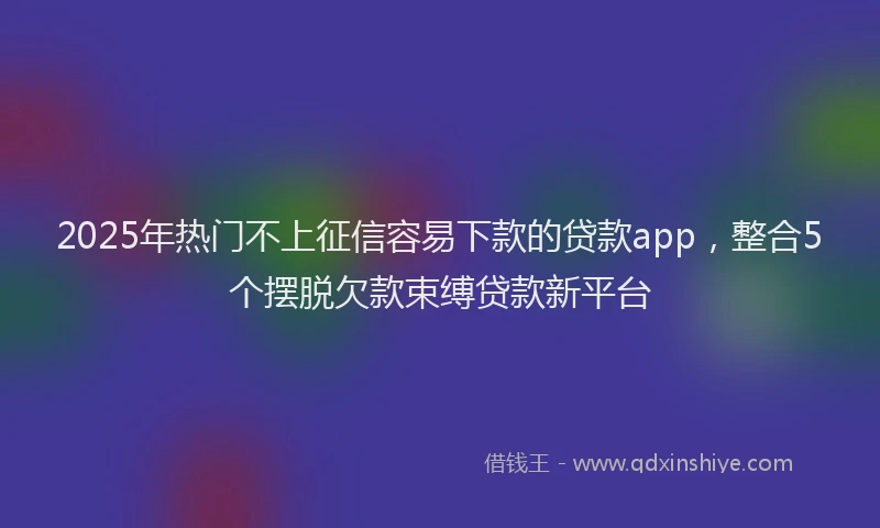 2025年热门不上征信容易下款的贷款app，整合5个摆脱欠款束缚贷款新平台