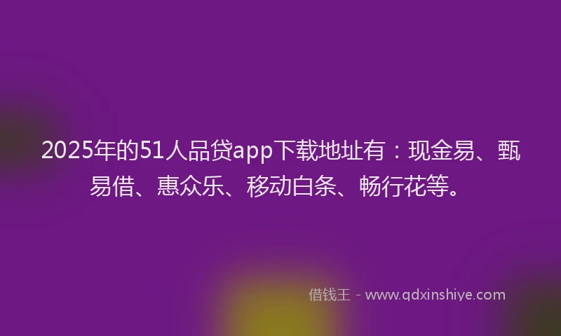 2025年的51人品贷app下载地址有：现金易、甄易借、惠众乐、移动白条、畅行花等。
