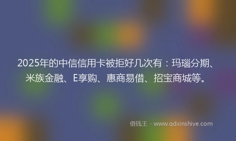 2025年的中信信用卡被拒好几次有：玛瑙分期、米族金融、E享购、惠商易借、招宝商城等。