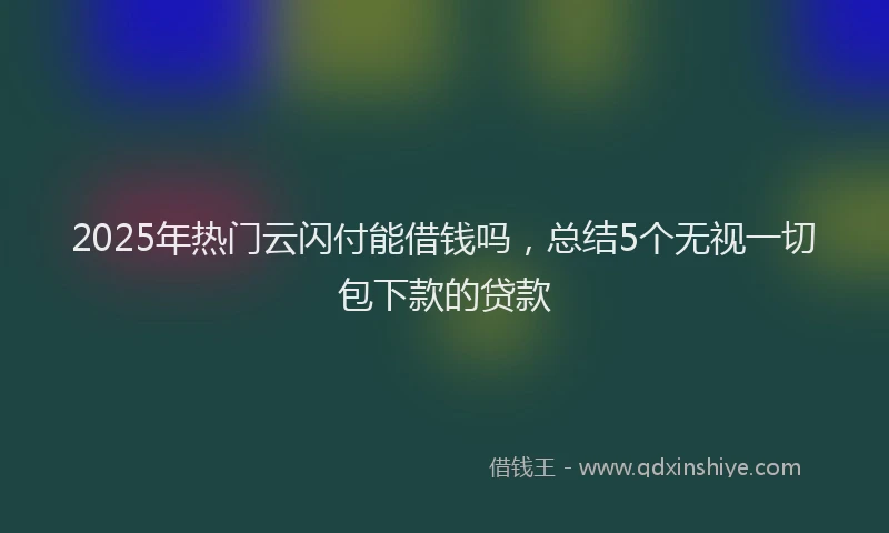 2025年热门云闪付能借钱吗，总结5个无视一切包下款的贷款