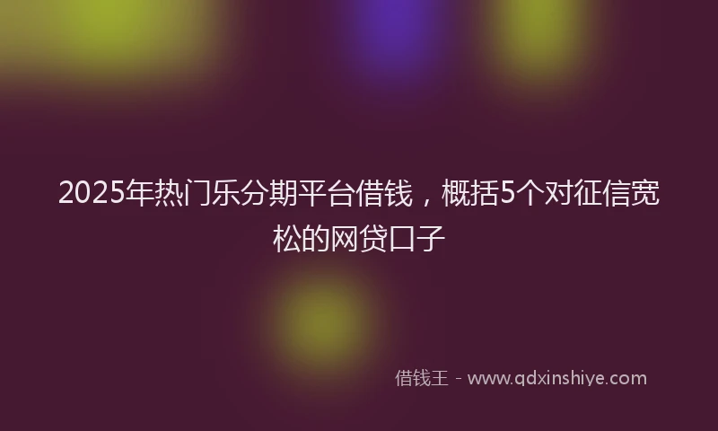 2025年热门乐分期平台借钱，概括5个对征信宽松的网贷口子