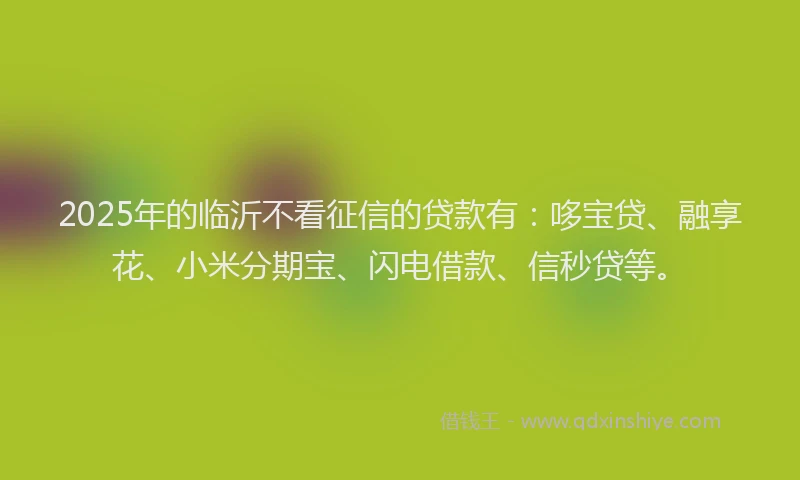 2025年的临沂不看征信的贷款有：哆宝贷、融享花、小米分期宝、闪电借款、信秒贷等。