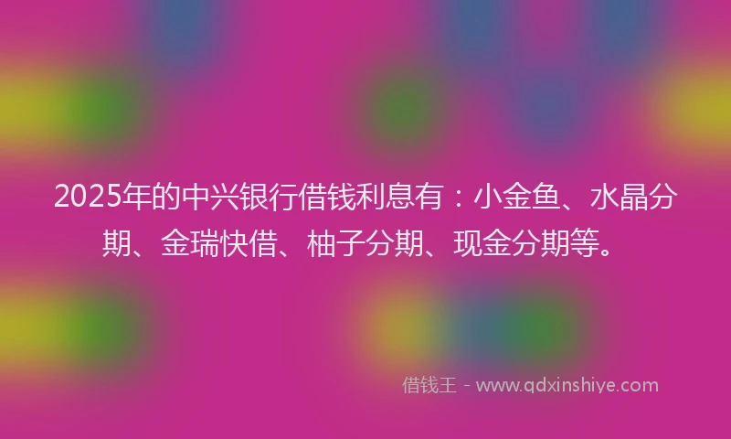 2025年的中兴银行借钱利息有：小金鱼、水晶分期、金瑞快借、柚子分期、现金分期等。