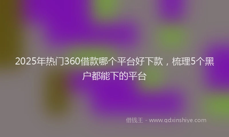 2025年热门360借款哪个平台好下款，梳理5个黑户都能下的平台
