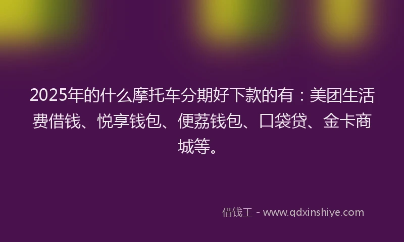2025年的什么摩托车分期好下款的有：美团生活费借钱、悦享钱包、便荔钱包、口袋贷、金卡商城等。