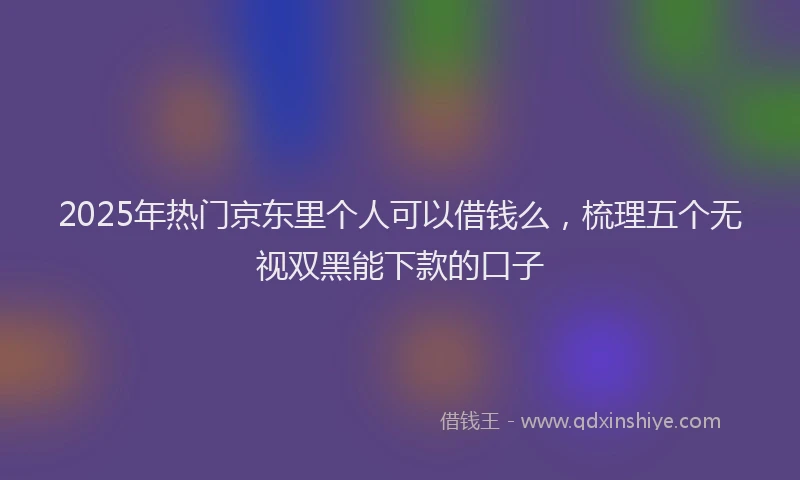 2025年热门京东里个人可以借钱么，梳理五个无视双黑能下款的口子