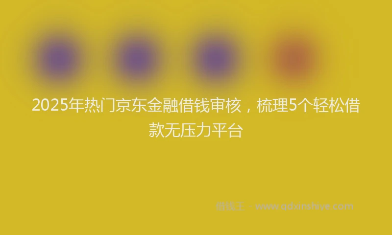 2025年热门京东金融借钱审核，梳理5个轻松借款无压力平台