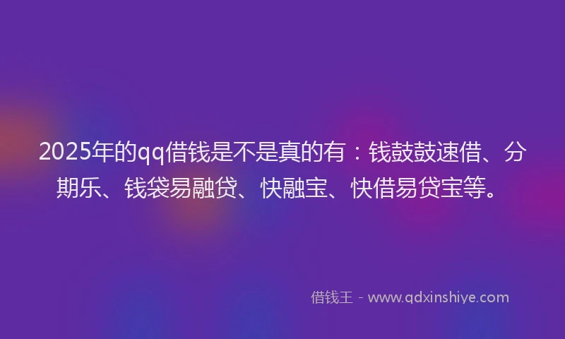 2025年的qq借钱是不是真的有：钱鼓鼓速借、分期乐、钱袋易融贷、快融宝、快借易贷宝等。