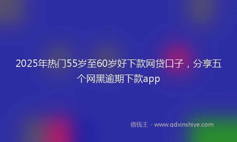 2025年热门55岁至60岁好下款网贷口子，分享五个网黑逾期下款app