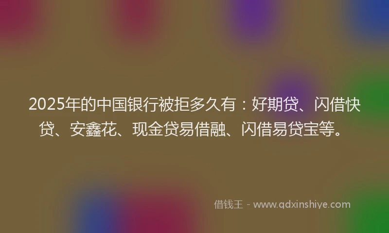 2025年的中国银行被拒多久有：好期贷、闪借快贷、安鑫花、现金贷易借融、闪借易贷宝等。