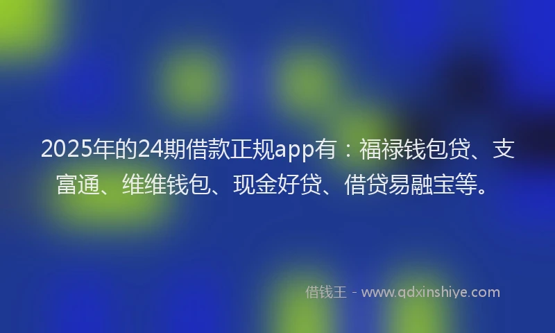 2025年的24期借款正规app有：福禄钱包贷、支富通、维维钱包、现金好贷、借贷易融宝等。