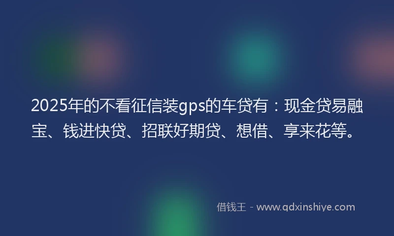2025年的不看征信装gps的车贷有：现金贷易融宝、钱进快贷、招联好期贷、想借、享来花等。