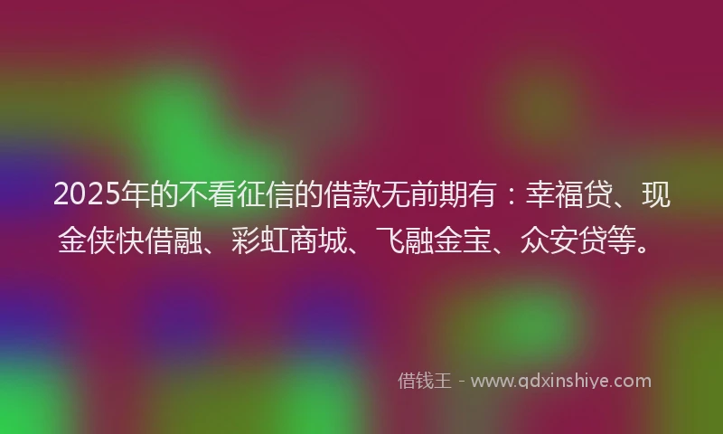 2025年的不看征信的借款无前期有：幸福贷、现金侠快借融、彩虹商城、飞融金宝、众安贷等。